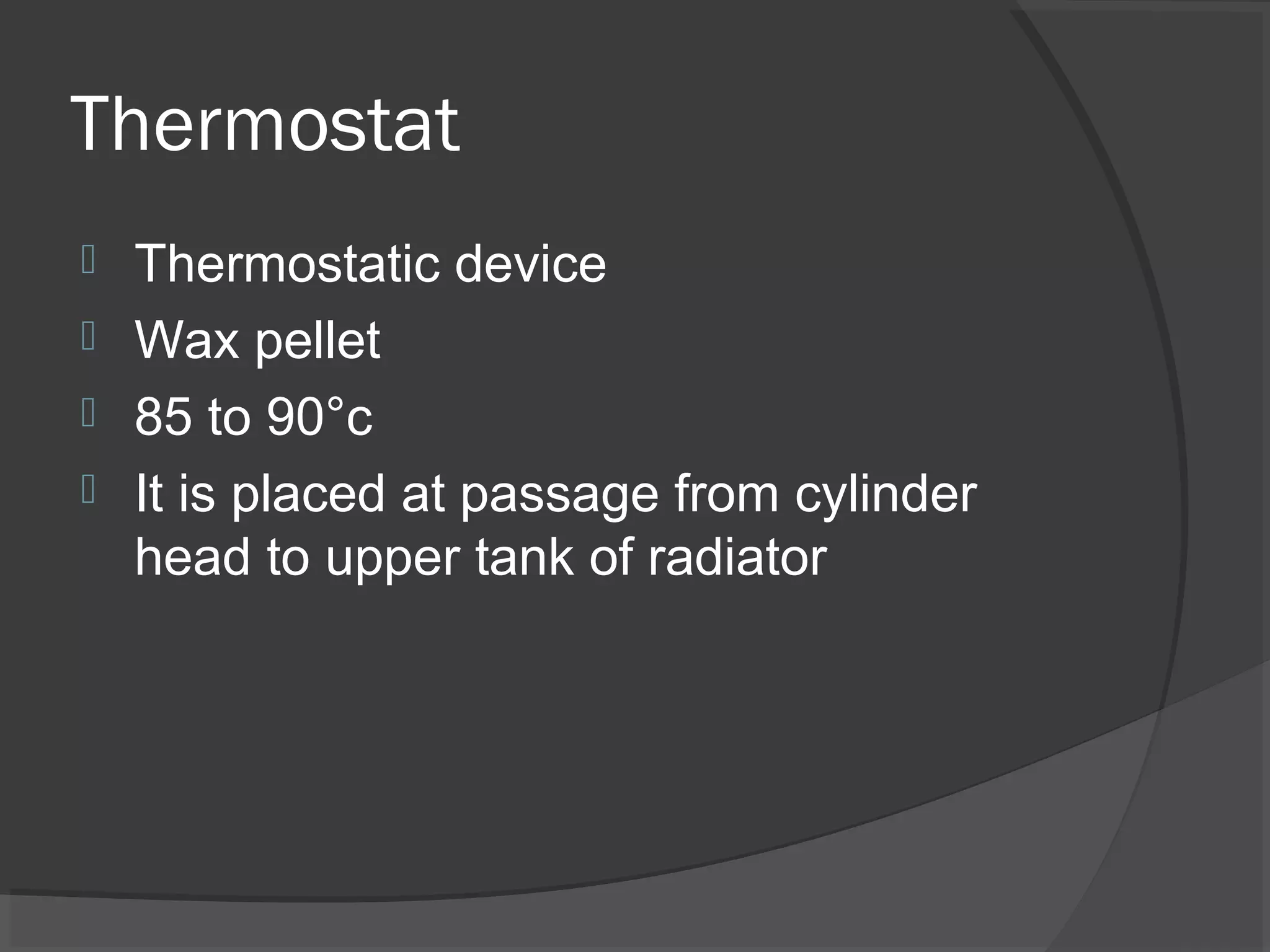 Thermostat
 Thermostatic device
 Wax pellet
 85 to 90°c
 It is placed at passage from cylinder
  head to upper tank of radiator
 