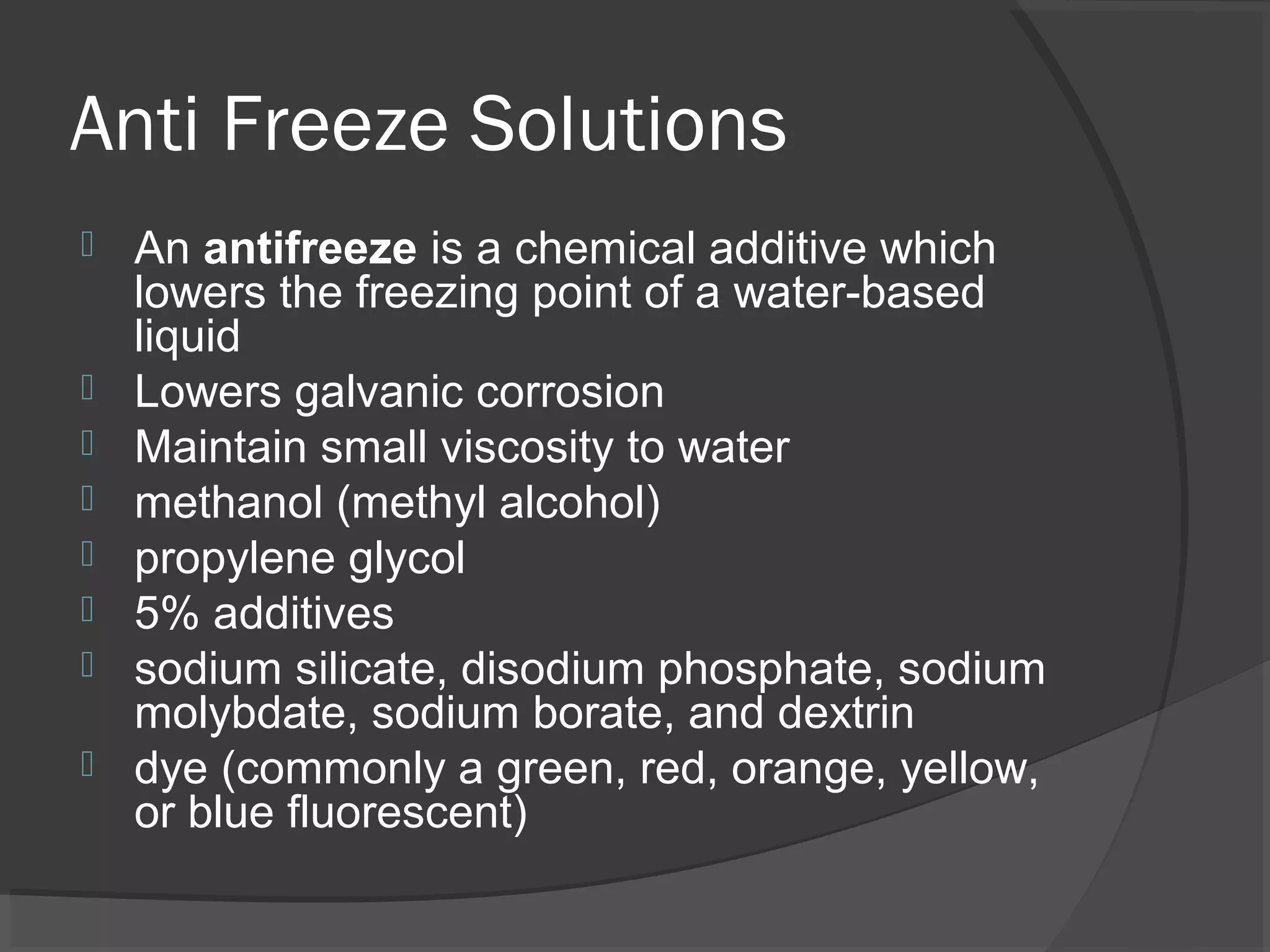 Anti Freeze Solutions
   An antifreeze is a chemical additive which
    lowers the freezing point of a water-based
    liquid
   Lowers galvanic corrosion
   Maintain small viscosity to water
   methanol (methyl alcohol)
   propylene glycol
   5% additives
   sodium silicate, disodium phosphate, sodium
    molybdate, sodium borate, and dextrin
   dye (commonly a green, red, orange, yellow,
    or blue fluorescent)
 