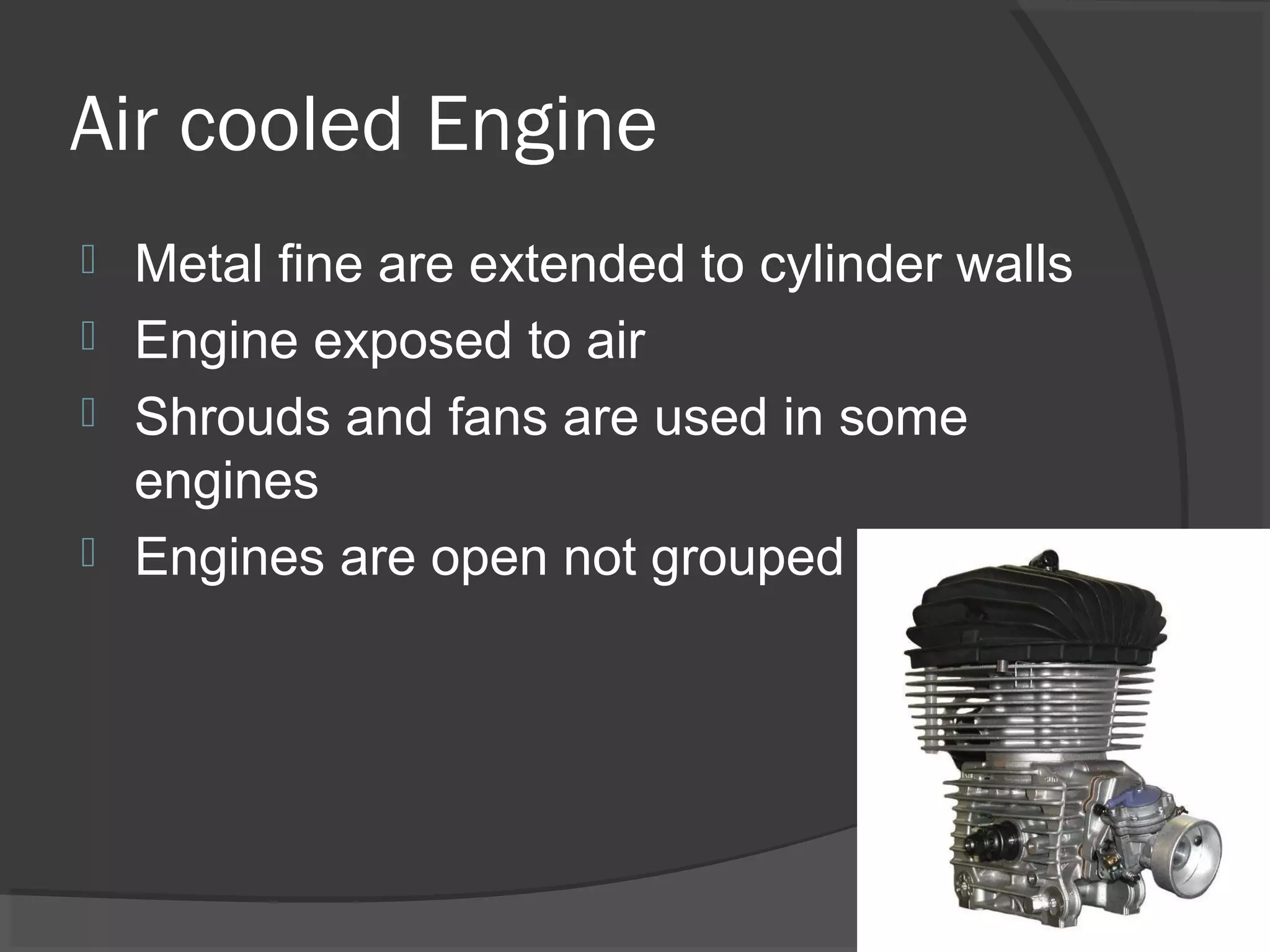Air cooled Engine
 Metal fine are extended to cylinder walls
 Engine exposed to air
 Shrouds and fans are used in some
  engines
 Engines are open not grouped
 