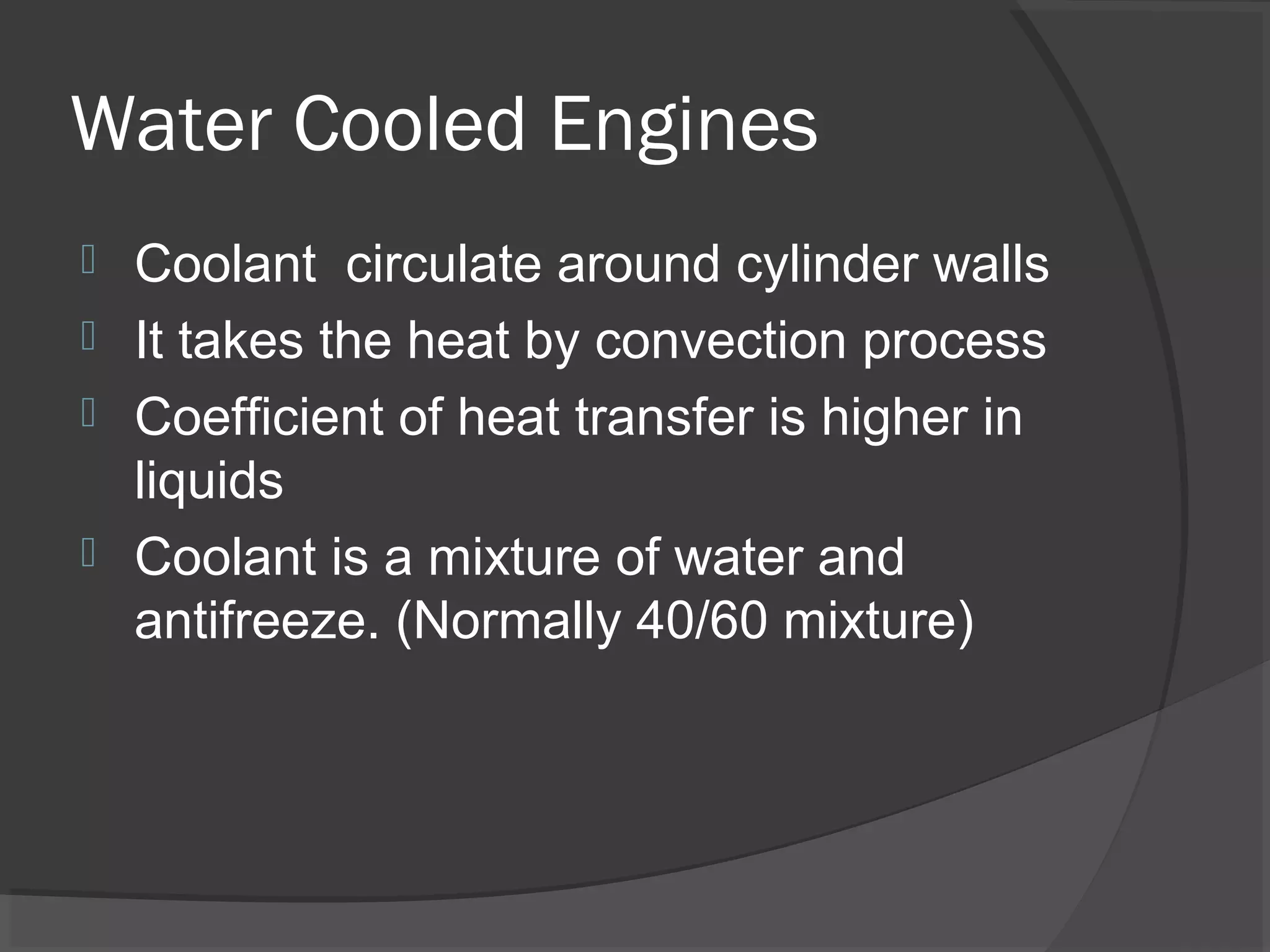 Water Cooled Engines
 Coolant circulate around cylinder walls
 It takes the heat by convection process
 Coefficient of heat transfer is higher in
  liquids
 Coolant is a mixture of water and
  antifreeze. (Normally 40/60 mixture)
 