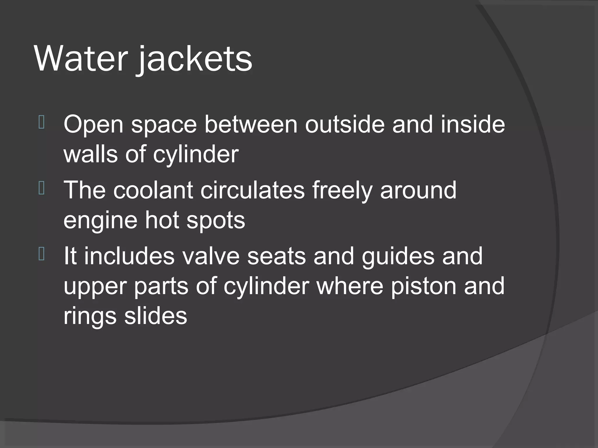 Water jackets
 Open space between outside and inside
  walls of cylinder
 The coolant circulates freely around
  engine hot spots
 It includes valve seats and guides and
  upper parts of cylinder where piston and
  rings slides
 