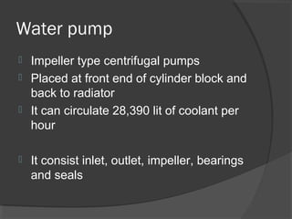 Water pump
 Impeller type centrifugal pumps
 Placed at front end of cylinder block and
  back to radiator
 It can circulate 28,390 lit of coolant per
  hour

   It consist inlet, outlet, impeller, bearings
    and seals
 