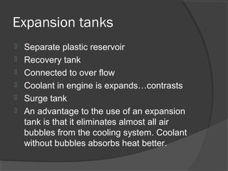 Expansion tanks
   Separate plastic reservoir
   Recovery tank
   Connected to over flow
   Coolant in engine is expands…contrasts
   Surge tank
   An advantage to the use of an expansion
    tank is that it eliminates almost all air
    bubbles from the cooling system. Coolant
    without bubbles absorbs heat better.
 