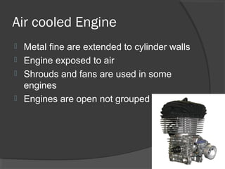 Air cooled Engine
 Metal fine are extended to cylinder walls
 Engine exposed to air
 Shrouds and fans are used in some
  engines
 Engines are open not grouped
 