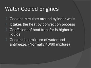 Water Cooled Engines
 Coolant circulate around cylinder walls
 It takes the heat by convection process
 Coefficient of heat transfer is higher in
  liquids
 Coolant is a mixture of water and
  antifreeze. (Normally 40/60 mixture)
 