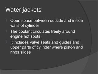 Water jackets
 Open space between outside and inside
  walls of cylinder
 The coolant circulates freely around
  engine hot spots
 It includes valve seats and guides and
  upper parts of cylinder where piston and
  rings slides
 