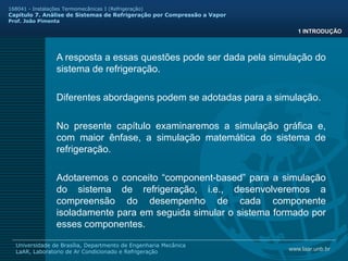 www.laar.unb.br
Universidade de Brasília, Departmento de Engenharia Mecânica
LaAR, Laboratorio de Ar Condicionado e Refrigeração
168041 - Instalações Termomecânicas I (Refrigeração)
Capitulo 7. Análise de Sistemas de Refrigeração por Compressão a Vapor
Prof. João Pimenta
A resposta a essas questões pode ser dada pela simulação do
sistema de refrigeração.
1 INTRODUÇÃO
Diferentes abordagens podem se adotadas para a simulação.
No presente capítulo examinaremos a simulação gráfica e,
com maior ênfase, a simulação matemática do sistema de
refrigeração.
Adotaremos o conceito “component-based” para a simulação
do sistema de refrigeração, i.e., desenvolveremos a
compreensão do desempenho de cada componente
isoladamente para em seguida simular o sistema formado por
esses componentes.
 