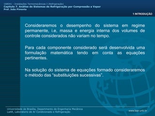 www.laar.unb.br
Universidade de Brasília, Departmento de Engenharia Mecânica
LaAR, Laboratorio de Ar Condicionado e Refrigeração
168041 - Instalações Termomecânicas I (Refrigeração)
Capitulo 7. Análise de Sistemas de Refrigeração por Compressão a Vapor
Prof. João Pimenta
Consideraremos o desempenho do sistema em regime
permanente, i.e, massa e energia interna dos volumes de
controle considerados não variam no tempo.
1 INTRODUÇÃO
Para cada componente considerado será desenvolvida uma
formulação matemática tendo em conta as equações
pertinentes.
Na solução do sistema de equações formado consideraremos
o método das “substituições sucessivas”.
 