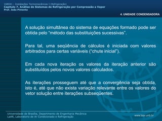 www.laar.unb.br
Universidade de Brasília, Departmento de Engenharia Mecânica
LaAR, Laboratorio de Ar Condicionado e Refrigeração
168041 - Instalações Termomecânicas I (Refrigeração)
Capitulo 7. Análise de Sistemas de Refrigeração por Compressão a Vapor
Prof. João Pimenta
4. UNIDADE CONDENSADORA
A solução simultânea do sistema de equações formado pode ser
obtida pelo “método das substituições sucessivas”.
Para tal, uma seqüência de cálculos é iniciada com valores
arbitrados para certas variáveis (“chute inicial”).
Em cada nova iteração os valores da iteração anterior são
substituídos pelos novos valores calculados.
As iterações prosseguem até que a convergência seja obtida,
isto é, até que não exista variação relevante entre os valores do
vetor solução entre iterações subseqüentes.
 