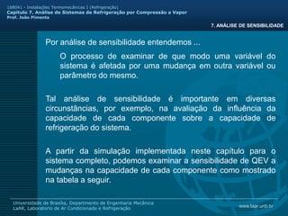 www.laar.unb.br
Universidade de Brasília, Departmento de Engenharia Mecânica
LaAR, Laboratorio de Ar Condicionado e Refrigeração
168041 - Instalações Termomecânicas I (Refrigeração)
Capitulo 7. Análise de Sistemas de Refrigeração por Compressão a Vapor
Prof. João Pimenta
7. ANÁLISE DE SENSIBILIDADE
Por análise de sensibilidade entendemos ...
O processo de examinar de que modo uma variável do
sistema é afetada por uma mudança em outra variável ou
parâmetro do mesmo.
Tal análise de sensibilidade é importante em diversas
circunstâncias, por exemplo, na avaliação da influência da
capacidade de cada componente sobre a capacidade de
refrigeração do sistema.
A partir da simulação implementada neste capítulo para o
sistema completo, podemos examinar a sensibilidade de QEV a
mudanças na capacidade de cada componente como mostrado
na tabela a seguir.
 