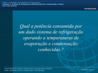 www.laar.unb.br
Universidade de Brasília, Departmento de Engenharia Mecânica
LaAR, Laboratorio de Ar Condicionado e Refrigeração
168041 - Instalações Termomecânicas I (Refrigeração)
Capitulo 7. Análise de Sistemas de Refrigeração por Compressão a Vapor
Prof. João Pimenta
1 INTRODUÇÃO
Qual a potência consumida por
um dado sistema de refrigeração
operando a temperaturas de
evaporação e condensação
conhecidas ?
 