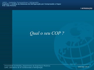 www.laar.unb.br
Universidade de Brasília, Departmento de Engenharia Mecânica
LaAR, Laboratorio de Ar Condicionado e Refrigeração
168041 - Instalações Termomecânicas I (Refrigeração)
Capitulo 7. Análise de Sistemas de Refrigeração por Compressão a Vapor
Prof. João Pimenta
1 INTRODUÇÃO
Qual o seu COP ?
 