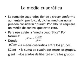 La media cuadrática
• La suma de cuadrados tiende a crecer conforme
aumenta N, por lo cual, dichas medidas no se
pueden considerar “puras”. Por ello, se requiere
un medio de control que evite esto.
• Para eso existe la “media cuadrática”. Por
fórmula:
• Donde:
=la media cuadrática entre los grupos.
SCent = la suma de cuadrados entre los grupos.
glent =los grados de libertad entre los grupos.
glent
SCent
Cent 
Cent
 