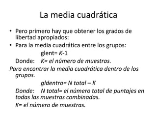 La media cuadrática
• Pero primero hay que obtener los grados de
libertad apropiados:
• Para la media cuadrática entre los grupos:
glent= K-1
Donde: K= el número de muestras.
Para encontrar la media cuadrática dentro de los
grupos.
gldentro= N total – K
Donde: N total= el número total de puntajes en
todas las muestras combinadas.
K= el número de muestras.
 