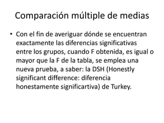 Comparación múltiple de medias
• Con el fin de averiguar dónde se encuentran
exactamente las diferencias significativas
entre los grupos, cuando F obtenida, es igual o
mayor que la F de la tabla, se emplea una
nueva prueba, a saber: la DSH (Honestly
significant difference: diferencia
honestamente significartiva) de Turkey.
 