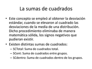 La sumas de cuadrados
• Este concepto se empleó al obtener la desviación
estándar, cuando se elevaron al cuadrado las
desviaciones de la media de una distribución.
Dicho procedimiento eliminaba de manera
matemática sólida, los signos negativos que
pudieran existir.
• Existen distintas sumas de cuadrados:
– SCTotal: Suma de cuadrados total.
– SCent: Suma de cuadrados entre grupos.
– SCdentro: Suma de cuadrados dentro de los grupos.
 