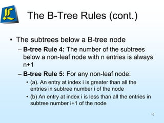 The B-Tree Rules (cont.)
• The subtrees below a B-tree node
– B-tree Rule 4: The number of the subtrees
below a non-leaf node with n entries is always
n+1
– B-tree Rule 5: For any non-leaf node:
• (a). An entry at index i is greater than all the
entries in subtree number i of the node
• (b) An entry at index i is less than all the entries in
subtree number i+1 of the node
10
 