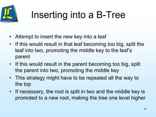 Inserting into a B-Tree
• Attempt to insert the new key into a leaf
• If this would result in that leaf becoming too big, split the
leaf into two, promoting the middle key to the leaf’s
parent
• If this would result in the parent becoming too big, split
the parent into two, promoting the middle key
• This strategy might have to be repeated all the way to
the top
• If necessary, the root is split in two and the middle key is
promoted to a new root, making the tree one level higher
17
 