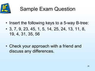 Sample Exam Question
• Insert the following keys to a 5-way B-tree:
• 3, 7, 9, 23, 45, 1, 5, 14, 25, 24, 13, 11, 8,
19, 4, 31, 35, 56
• Check your approach with a friend and
discuss any differences.
26
 