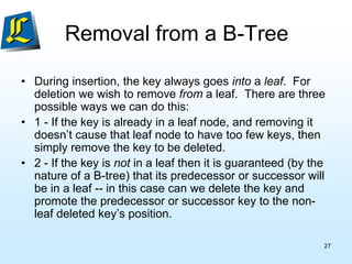 Removal from a B-Tree
• During insertion, the key always goes into a leaf. For
deletion we wish to remove from a leaf. There are three
possible ways we can do this:
• 1 - If the key is already in a leaf node, and removing it
doesn’t cause that leaf node to have too few keys, then
simply remove the key to be deleted.
• 2 - If the key is not in a leaf then it is guaranteed (by the
nature of a B-tree) that its predecessor or successor will
be in a leaf -- in this case can we delete the key and
promote the predecessor or successor key to the non-
leaf deleted key’s position.
27
 