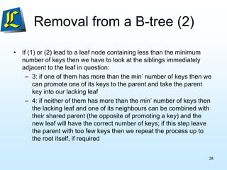 • If (1) or (2) lead to a leaf node containing less than the minimum
number of keys then we have to look at the siblings immediately
adjacent to the leaf in question:
– 3: if one of them has more than the min’ number of keys then we
can promote one of its keys to the parent and take the parent
key into our lacking leaf
– 4: if neither of them has more than the min’ number of keys then
the lacking leaf and one of its neighbours can be combined with
their shared parent (the opposite of promoting a key) and the
new leaf will have the correct number of keys; if this step leave
the parent with too few keys then we repeat the process up to
the root itself, if required
Removal from a B-tree (2)
28
 