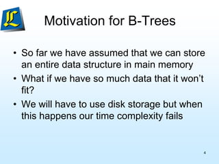 Motivation for B-Trees
• So far we have assumed that we can store
an entire data structure in main memory
• What if we have so much data that it won’t
fit?
• We will have to use disk storage but when
this happens our time complexity fails
4
 