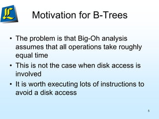 Motivation for B-Trees
• The problem is that Big-Oh analysis
assumes that all operations take roughly
equal time
• This is not the case when disk access is
involved
• It is worth executing lots of instructions to
avoid a disk access
5
 