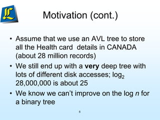 6
Motivation (cont.)
• Assume that we use an AVL tree to store
all the Health card details in CANADA
(about 28 million records)
• We still end up with a very deep tree with
lots of different disk accesses; log2
28,000,000 is about 25
• We know we can’t improve on the log n for
a binary tree
 