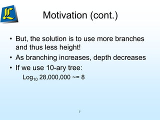 7
Motivation (cont.)
• But, the solution is to use more branches
and thus less height!
• As branching increases, depth decreases
• If we use 10-ary tree:
Log10 28,000,000 ~= 8
 