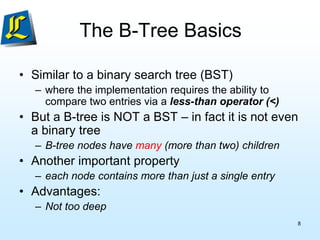 The B-Tree Basics
• Similar to a binary search tree (BST)
– where the implementation requires the ability to
compare two entries via a less-than operator (<)
• But a B-tree is NOT a BST – in fact it is not even
a binary tree
– B-tree nodes have many (more than two) children
• Another important property
– each node contains more than just a single entry
• Advantages:
– Not too deep
8
 