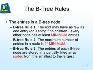 The B-Tree Rules
• The entries in a B-tree node
– B-tree Rule 1: The root may have as few as
one entry (or 0 entry if no children); every
other node has at least MINIMUM entries
– B-tree Rule 2: The maximum number of
entries in a node is 2* MINIMUM.
– B-tree Rule 3: The entries of each B-tree
node are stored in a partially filled array,
sorted from the smallest to the largest.
9
 