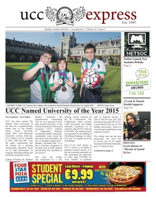 Tuesday, October 6th 2015 | uccexpress.ie | Volume 19 | Issue 3
Zoe Cashman - News Editor
UCC has been named The
Sunday Times University of
the Year for a record-breaking
fourth time in The Sunday
Times Good University
Guide 2016, with Maynooth
University coming runner-up.
UCC follows up its triumphs
in 2003, 2005 and 2011, with
the guide commenting that
the college has a growing
international reputation based
on its high performance in
research, attracting students and
staff from around the world.
College President Dr. Michael
Murphy welcomed the
announcement, commenting
“We are very pleased to have
been named University of the
Yearforafourthtime.Thisaward
recognises UCC’s tradition
of independent thinking,
exceptional student experience,
considerable track record for
innovation and particularly our
rate of graduate employment”.
Murphy concluded that “it is
also a welcome recognition of
the hard work of staff, students
and all those who contribute to
our success”.
This year, the college
was recognised by a new
ranking system initiated by
the EU Commission. The
U-Multirank, which assesses
1,200 universities and higher
education institutions in 83
countries, placed UCC at the top
of the table. The ranking system
was measured by the grading of
30 different headings, in which
UCC got 21 A grades out of the
30 headings.
One of the main factors in
UCC’s success is its ability to
generate research income. It is
the top institution nationally for
this, generating the equivalent
of more than €120,000 for
every member of academic
staff in research income, a
total of €83.9m last year. The
investment has paid off as UCC
is now placed 52nd out of 750
leading universities, based on
research papers published in top
academic journals.
The college also has the best
progression rate from first
to second year of all higher
educationinstitutionsnationally,
just a 7% drop out rate.
(continued on page 2)
UCC Named University of the Year 2015
NetSoc Launch New 	
Societies Website
Page 3
A Look at Mental
Health Supports
Page 10
OLYMPIC GLORY: UCC honours three athletes who competed in Special Olympics World Games Los Angeles 2015 	 PHOTO: Tomas Tyner
Interview:
Gavin Dunne of
‘Miracle of Sound’
Byline
LargeCheese+3toppings
saveupto€7
€9.994 S TA R T I L L 4 - 7 D AY S A W E E K • € 1 D E L I V E RY C H A R G E • € 2 D E L I V E RY C H A R G E A F T E R 1 2 M I D N I G H T
• WASHINGTON ST. 021 427 4555 • WILTON 021 454 6666 • DOUGLAS 021 489 5577 • MCCURTAIN ST. 021 450 6666 • BALLINCOLLIG 021-4289800
Four Star UCC Ad 57X265.indd 1 14/08/2014 15:42
DELIVERINGDELIVERING
 