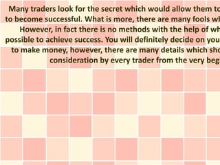 Many traders look for the secret which would allow them to
to become successful. What is more, there are many fools wh
    However, in fact there is no methods with the help of wh
possible to achieve success. You will definitely decide on your
  to make money, however, there are many details which sho
             consideration by every trader from the very begi
 