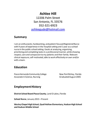 Ashlee Hill
12206 Palm Street
San Antonio, FL 33576
352-321-6923
ashleegude@hotmail.com
Summary
I am an enthusiastic, hardworking, and patient-focused Registered Nurse
with 9 years of experience in the hospital setting and 1 year as a school
nursein the public schoolsetting. Excels at analyzing, organizing,
prioritizing and completing tasks in a professionalmanner, whileshowing
respect, care and compassion to my patients and their family. Relevant
clinical exposure, self-motivated, able to work effectively on own and/or
with a team.
Education
Pasco Hernando Community College New PortRichey, Florida
AssociateIn Science, Nursing Graduated August2005
EmploymentHistory
District School Board PascoCounty, Land O Lakes, Florida
School Nurse, January 2015 –Present
Wesley Chapel HighSchool, Quail Hollow Elementary, HudsonHighSchool
and Hudson Middle School
 