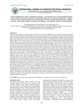 I.J.A.B.R, VOL. 6(3) 2016: 338-347 ISSN 2250 – 3579
338
OCCURRENCE AND ANTIBACTERIAL ACTIVITY OF ACTINOMYCETES
ISOLATED FROM MARINE SAMPLES FROM THOOTHUKKUDI, TAMIL
NADU, ON THE EAST COAST OF INDIA, AGAINST FISH PATHOGENS
a*
Ravindragouda Patil, b
Jeyasekaran, G. & c
Shanmugam, S.A.
a
Current Affiliation: Fisheries Research and Information Center, KVAFSU, Hessaraghatta, Bengaluru- 560089, Karnataka State, India
b
Fisheries College and Research Institute, TNFU, Thoothukkudi, Tamil Nadu, India
* Corresponding Author e-mail: ravi.patil30@gmail.com
ABSTRACT
The study was undertaken to isolate marine actinomycetes, detect their inhibitory activity, determine their anti-microbial
profile, identify and determine the inhibitory spectrum of the crude extract. The actinomycete strains were isolated from
seawater, marine sediment and swab samples of submerged substrates from three different sampling stations, Thermal
Beach, Hare Island and Near Shore Area, located along the east coast of Thoothukkudi, Tamil Nadu, India. Significantly
higher values of 1.50 ± 0.16 x 105
and 1.56 ± 0.25 x 106
CFU per ml/g of water and sediment samples respectively from the
Thermal Beach were recorded for the bacterial population when compared to those of Near Shore Area and Hare Island
(p<0.05). The actinomycete population was also observed to be significantly higher, 5.46 ± 0.22 x 104
and 5.53 ± 0.15 x
105
CFU per ml/g in the water and sediment samples respectively from the Thermal Beach when compared to those of
Near Shore Area and Hare Island samples (p<0.05). Among 87 actinomycete strains isolated from 74 marine samples, a
total of 64 antagonistic actinomycetes were detected by spot-inoculation assay. Samples from Thermal Beach yielded the
highest number of antagonistic actinomycetes (60.94%) in comparison to the isolates of Hare Island (26.56%) and Near
Shore Area (12.50%). Eight, highly antagonistic actinomycetes were tested for their inhibitory spectrum against the
selected test fish pathogens, Aeromonas hydrophila, A. sobria, Vibrio fischeri, V. vulnificus, Edwardsiella tarda and
Pasteurella spp. by cross-streak assay. The actinomycete isolate A55 from the Thermal Beach area exhibited prominent
inhibitory activity with a zone of growth inhibition of ≥ 20 mm against 83.33% of the test fish pathogens. A high
percentage (54%) of the marine actinomycetes belonged to white color series followed by gray (37%) and the lowest
percentage (9%) was represented by violet color series. Among the antagonistic actinomycetes, a high percentage (53%)
belonged to white color series followed by gray color series (44%) (Fig. 4). Violet color series represented only 3% among
the antagonistic actinomycetes. The isolate A55 with a high level of antagonism against all the test fish pathogens was
identified to be belonging to the genus Streptomyces spp. At 50 µg/ml concentration, the ethyl acetate crude extract of the
spent medium of the actinomycete isolate A55, recorded the highest zone of growth inhibition of ≥ 20 mm against three of
the test fish pathogens and 11-19 mm zone of inhibition against three of the test fish pathogens. While, at 100 µg/ml
concentration, the crude extract of A55 registered the highest zone of growth inhibition of ≥ 20 mm against four of the test
fish pathogens and 11-19 mm zone of inhibition against two of the test fish pathogens. The results of the present study
indicate that high number of antagonistic actinomycetes producing novel antimicrobial compounds can be isolated from the
marine environments with high organic load and also that marine antagonistic actinomycetes can be used as bio-
remediation agents for the suppression of proliferation of disease causing microbes thereby preventing the outbreak of
diseases in aquaculture systems.
KEY WORDS: marine, antagonisitic, actinomycetes, fish pathogens, TLC, Streptomyces, crude extract, cross-streak assay.
INTRODUCTION
Fish production through capture fisheries has been
dwindling steadily and this has led to exertion of the
enormous pressure on the Indian aquaculture industry.
This has resulted in continuing efforts for intensification
of the aquaculture practices. Intensive aquaculture systems
generate tremendous stress on culture species and make
them more susceptible to diseases. The lack of scientific
awareness coupled with the need to overcome problems
somehow, has led to indiscriminate use of antibiotics in
the aquaculture industry. This has consequently led to
emergence of new diseases as well as drug-resistant strains
of fish and shell fish microbial pathogens (Karunasagar
et.al., 1994). Hence, finding novel anti-microbial
compounds with therapeutic potential is the need of the
hour. World oceans occupy more than 70% of the Earth’s
surface and because of this enormous nature, the marine
environment, support diverse and unique ecosystems.
These unique ecosystems are the richest sources of micro-
organisms with unique physiological capabilities. Marine
microorganisms have been found to produce unique and
diverse classes of bioactive compounds when compared to
their terrestrial counterparts (Bernan et al., 1997).
Actinomycetales, a single taxonomic group, has been
observed to contribute to most of the commonly used
antibiotics (Sanglier et al., 1996). Diverse classes of
antimicrobial compounds like, Aminoglycosides,
Anthracyclines, Chloramphenicol, β-lactams, Macrolides
 