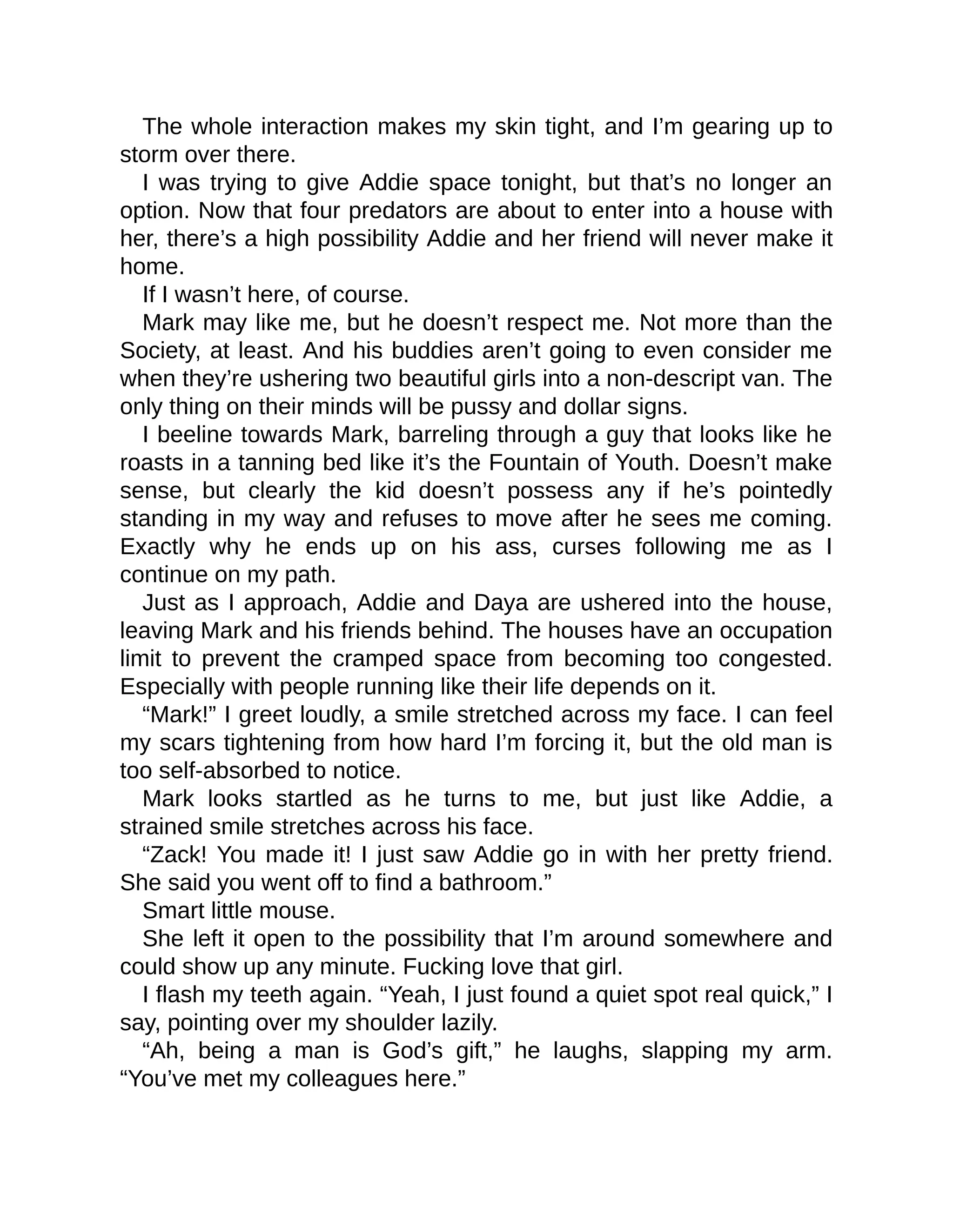 The whole interaction makes my skin tight, and I’m gearing up to storm over there. I was trying to give Addie space tonight, but that’s no longer an option. Now that four predators are about to enter into a house with her, there’s a high possibility Addie and her friend will never make it home. If I wasn’t here, of course. Mark may like me, but he doesn’t respect me. Not more than the Society, at least. And his buddies aren’t going to even consider me when they’re ushering two beautiful girls into a non-descript van. The only thing on their minds will be pussy and dollar signs. I beeline towards Mark, barreling through a guy that looks like he roasts in a tanning bed like it’s the Fountain of Youth. Doesn’t make sense, but clearly the kid doesn’t possess any if he’s pointedly standing in my way and refuses to move after he sees me coming. Exactly why he ends up on his ass, curses following me as I continue on my path. Just as I approach, Addie and Daya are ushered into the house, leaving Mark and his friends behind. The houses have an occupation limit to prevent the cramped space from becoming too congested. Especially with people running like their life depends on it. 