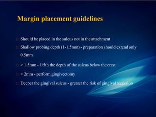 Margin placement guidelines
Should be placed in the sulcus not in the attachment
Shallow probing depth (1-1.5mm) - preparation should extend only
0.5mm
> 1.5mm - 1/5th the depth of the sulcus below the crest
> 2mm - perform gingivectomy
Deeper the gingival sulcus - greater the risk of gingivalrecession
 
