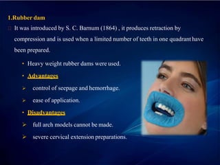 1.Rubber dam
It was introduced by S. C. Barnum (1864) , it produces retraction by
compression and is used when a limited number of teeth in one quadrant have
been prepared.
• Heavy weight rubber dams were used..
• Advantages
 control of seepage and hemorrhage.
 ease of application.
• Disadvantages
 full arch models cannot be made.
 severe cervical extension preparations.
 