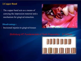 2.Copper Band
The copper band acts as a means of
carrying the impression material and a
mechanism for gingival retraction.
Disadvantage :
Incisional injuries to gingival tissues
Shillinburg HT. Fundamentals of Tooth Preparation. 3rd Edition
 