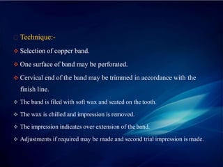 Technique:-
 Selection of copper band.
 One surface of band may be perforated.
 Cervical end of the band may be trimmed in accordance with the
finish line.
 The band is filed with soft wax and seated on the tooth.
 The wax is chilled and impression is removed.
 The impression indicates over extension of the band.
 Adjustments if required may be made and second trial impression is made.
 