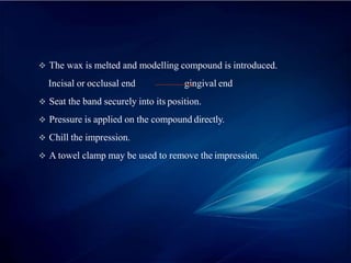  The wax is melted and modelling compound is introduced.
Incisal or occlusal end gingival end
 Seat the band securely into its position.
 Pressure is applied on the compound directly.
 Chill the impression.
 A towel clamp may be used to remove the impression.
 
