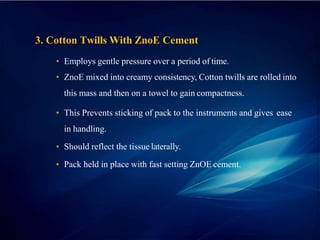 3. Cotton Twills With ZnoE Cement
• Employs gentle pressure over a period of time.
• ZnoE mixed into creamy consistency, Cotton twills are rolled into
this mass and then on a towel to gain compactness.
• This Prevents sticking of pack to the instruments and gives ease
in handling.
• Should reflect the tissue laterally.
• Pack held in place with fast setting ZnOE cement.
 