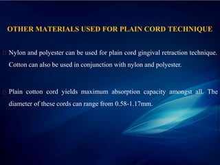 OTHER MATERIALS USED FOR PLAIN CORD TECHNIQUE
Nylon and polyester can be used for plain cord gingival retraction technique.
Cotton can also be used in conjunction with nylon and polyester.
Plain cotton cord yields maximum absorption capacity amongst all. The
diameter of these cords can range from 0.58-1.17mm.
 