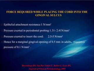 FORCE REQUIRED WHILE PLACING THE CORD INTO THE
GINGIVAL SULCUS
Epithelial attachment resistance:1 N/mm²
Pressure exerted in periodontal probing:1.31- 2.41N/mm²
Pressure exerted to insert the cord: 2.5-5 N/mm²
Hence for a marginal gingival opening of 0.5 mm in adults, requiers a
pressure of 0.1 N/mm² .
Barendregt DS. Van Der Velden U. Reiker L. Loos BG.
Journal of Clinical Periodontology 2001
 