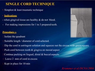 SINGLE CORD TECHNIQUE
••Simplest & least traumatic technique
••Indications
- when gingival tissue are healthy & do not bleed.
- For making impressions for 1 to 3 prepared teeth.
Procedure :-
Isolate the quadrant
Suitable length / diameter of cord selected.
Dip the cord in astringent solution and squeeze out the excess with gauzesquare
Push cord between tooth & gingiva on mesial aspect
Continue packing on lingual, distal & buccal aspects.
Leave 2 mm of cord in excess
Kept in place for 10 min
Krammer et al;DCNA 2004
 