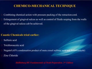 CHEMICO-MECHANICALTECHNIQUE
Combining chemical action with pressure packing of the retraction cord.
Enlargement of gingival sulcus as well as control of fluids seeping from the walls
of the gingival sulcus cab be achieved.
Caustic Chemicals tried earlier:
Sulfuric acid
Trichloroacetic acid
Negatol (45% condensation product of meta cresol sulfonic acid and formaldehyde)
Zinc Chloride
Shillinburg HT. Fundamentals of Tooth Preparation. 3rd Edition
 
