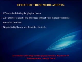 EFFECT OF THESEMEDICAMENTS:
Effective in shrinking the gingival tissues.
Zinc chloride is caustic and prolonged application or highconcentrations
cauterizes the tissue.
Negatol is highly acid and decalcifies the teeth.
An evaluation of the drugs used for gingival retraction. Woycheshin FF.
J of Prosthet Dent. 1964;14: 769-76
 
