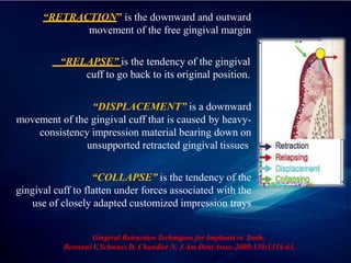 “RETRACTION” is the downward and outward
movement of the free gingival margin
“RELAPSE” is the tendency of the gingival
cuff to go back to its original position.
“DISPLACEMENT” is a downward
movement of the gingival cuff that is caused by heavy-
consistency impression material bearing down on
unsupported retracted gingival tissues.
“COLLAPSE” is the tendency of the
gingival cuff to flatten under forces associated with the
use of closely adapted customized impression trays
Gingival Retraction Techniques for Implants vs Teeth.
Bennani V
,Schwass D, Chandler N. J Am DentAssoc.2008;139:1354-63.
 
