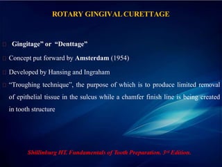 ROTARY GINGIVALCURETTAGE
“Gingitage” or “Denttage”
Concept put forward by Amsterdam (1954)
Developed by Hansing and Ingraham
“Troughing technique”, the purpose of which is to produce limited removal
of epithelial tissue in the sulcus while a chamfer finish line is being created
in tooth structure
Shillinburg HT. Fundamentals of Tooth Preparation. 3rd Edition.
 