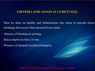 CRITERIA FOR GINGIVALCURETTAGE:
Must be done on healthy and inflammation free tissue to prevent tissue
shrinkage that occurs when diseased tissue heals.
Absence of bleeding on probing.
Sulcus depth less than 3.0 mm.
Presence of adequate keratinized gingiva.
Shillinburg HT. Fundamentals of Tooth Preparation. 3rd Edition.
 